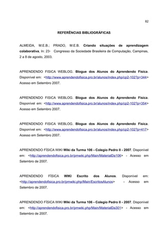 82


                          REFERÊNCIAS BIBLIOGRÁFICAS


ALMEIDA,    M.E.B.;      PRADO,   M.E.B.   Criando    situações   de       aprendizagem
colaborativa, In: 23◦ Congresso da Sociedade Brasileira de Computação, Campinas,
2 a 8 de agosto, 2003.



APRENDENDO FISICA WEBLOG. Blogue dos Alunos do Aprendendo Física.
Disponível em: <http://www.aprendendofisica.pro.br/alunos/index.php/cp2-102?p=344>
Acesso em Setembro 2007.



APRENDENDO FISICA WEBLOG. Blogue dos Alunos do Aprendendo Física.
Disponível em: <http://www.aprendendofisica.pro.br/alunos/index.php/cp2-102?p=354>
Acesso em Setembro 2007.



APRENDENDO FISICA WEBLOG. Blogue dos Alunos do Aprendendo Física.
Disponível em: <http://www.aprendendofisica.pro.br/alunos/index.php/cp2-102?p=417>
Acesso em Setembro 2007.



APRENDENDO FÍSICA WIKI Wiki da Turma 106 - Colegio Pedro II - 2007. Disponível
em: <http://aprendendofisica.pro.br/pmwiki.php/Main/MaterialDa106> - Acesso em
Setembro de 2007.



APRENDENDO          FÍSICA    WIKI    Escrito   dos     Alunos.    Disponível        em:
<http://aprendendofisica.pro.br/pmwiki.php/Main/EscritosAlunos>        -    Acesso   em
Setembro de 2007.



APRENDENDO FÍSICA WIKI Wiki da Turma 106 - Colegio Pedro II - 2007. Disponível
em: <http://aprendendofisica.pro.br/pmwiki.php/Main/MaterialDa301> - Acesso em
Setembro de 2007.
 