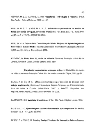 83

ARANHA, M. L. A; MARTINS, M. H.P. Filosofando - Introdução à Filosofia. 3º Ed.
São Paulo, Editora Moderna, 2003. pp.182



ARAUJO, M. S. T. e ABIB, M. L. V. S.. Atividades experimentais no ensino de
física: diferentes enfoques, diferentes finalidades. Rev. Bras. Ens. Fis., June 2003,
vol.25, no.2, p.176-194. ISSN 0102-4744.



ARAUJO, M. A. Construindo Conceitos para Viver: Projetos de Aprendizagem em
Filosofia no Ensino Médio. Revista Eletrônica do Mestrado em Educação Ambiental,
Vol.09, pp. 83, Julho a Dezembro de 2002.



AZEVEDO, W. Muito Além do jardim de Infância: Temas de Educação online Rio de
Janeiro, Armazém Digital, Conrad Editora, 2005. pp.9



____________ Planejando e organizando um curso online. In: Muito Além do Jardim
de Infância:temas de Educação Online. Rio de Janeiro, Armazém Digital, 2005, pp.91



BARCA, A. [et al.], ed. lit. - Utilização dos blogues por docentes de ciências : um
estudo exploratório, Congreso Internacional Galego-Portugués de Psicopedagoxía:
libro de actas A Coruña: Universidade, 2007. p. 640-650. Disponível em:
http://hdl.handle.net/1822/7133 Acesso em Abril de 2008.



BARTALOTTI, C.C. Vygotsky Uma síntese. 3º Ed., São Paulo, Edições Loyola, 1996.



BATISTA,L. J. C.,Aprendizagem colaborativa mediada por computador In: Revista
Colabor- vol.3, n.11, julho de 2006



BERGE, Z. e COLLIS, M. Guiding Design Principles for Interactive Teleconference.
 
