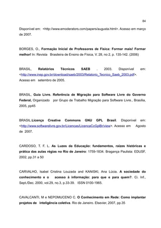 84

Disponível em: <http://www.emoderators.com/papers/augusta.html>. Acesso em março
de 2007.



BORGES, O., Formação Inicial de Professores de Física: Formar mais! Formar
melhor! In: Revista Brasileira de Ensino de Física, V. 28, no 2, p. 135-142. (2006)



BRASIL,      Relatórios      Técnicos     SAEB       .     2003.      Disponível      em:
<http://www.inep.gov.br/download/saeb/2003/Relatorio_Tecnico_Saeb_2003.pdf>.
Acesso em setembro de 2005.



BRASIL, Guia Livre. Referência de Migração para Software Livre do Governo
Federal, Organizado    por Grupo de Trabalho Migração para Software Livre., Brasília,
2005, pp45



BRASIL.Licença     Creative    Commons       GNU     GPL    Brasil.    Disponível     em:
<http://www.softwarelivre.gov.br/Licencas/LicencaCcGplBr/view>. Acesso em          Agosto
de 2007.



CARDOSO, T. F. L. As Luzes da Educação: fundamentos, raízes históricas e
prática das aulas régias no Rio de Janeiro: 1759-1834. Bragança Paulista: EDUSF,
2002, pp.31 a 50



CARVALHO, Isabel Cristina Louzada and KANISKI, Ana Lúcia. A sociedade do
conhecimento e o          acesso à informação: para que e para quem?. Ci. Inf.,
Sept./Dec. 2000, vol.29, no.3, p.33-39. ISSN 0100-1965.



CAVALCANTI, M e NEPOMUCENO C. O Conhecimento em Rede: Como implantar
projetos de inteligência coletiva. Rio de Janeiro. Elsevier, 2007, pp.35
 