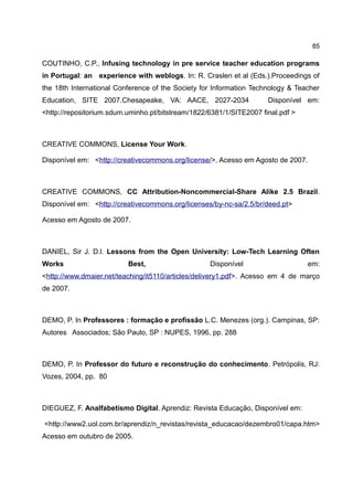 85

COUTINHO, C.P., Infusing technology in pre service teacher education programs
in Portugal: an experience with weblogs. In: R. Craslen et al (Eds.).Proceedings of
the 18th International Conference of the Society for Information Technology & Teacher
Education, SITE 2007.Chesapeake, VA: AACE, 2027-2034                 Disponível em:
<http://repositorium.sdum.uminho.pt/bitstream/1822/6381/1/SITE2007 final.pdf >



CREATIVE COMMONS, License Your Work.

Disponível em: <http://creativecommons.org/license/>. Acesso em Agosto de 2007.



CREATIVE COMMONS, CC Attribution-Noncommercial-Share Alike 2.5 Brazil.
Disponível em: <http://creativecommons.org/licenses/by-nc-sa/2.5/br/deed.pt>

Acesso em Agosto de 2007.



DANIEL, Sir J. D.l. Lessons from the Open University: Low-Tech Learning Often
Works                     Best,                    Disponível                     em:
<http://www.dmaier.net/teaching/it5110/articles/delivery1.pdf>. Acesso em 4 de março
de 2007.



DEMO, P. In Professores : formação e profissão L.C. Menezes (org.). Campinas, SP:
Autores Associados; São Paulo, SP : NUPES, 1996, pp. 288



DEMO, P. In Professor do futuro e reconstrução do conhecimento. Petrópolis, RJ:
Vozes, 2004, pp. 80



DIEGUEZ, F. Analfabetismo Digital. Aprendiz: Revista Educação, Disponível em:

<http://www2.uol.com.br/aprendiz/n_revistas/revista_educacao/dezembro01/capa.htm>
Acesso em outubro de 2005.
 