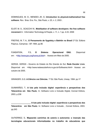 86

DOMINGUES, M. O., MENDES JR, O, Introduction to physical-mathematical free
software. Rev. Bras. Ens. Fis., São Paulo, v. 25, n. 2, 2003 .



ELIOT, M. S., SCACCHI W., Mobilization of software developers: the free software
movement In: Information Technology & People, v. 11, n. 1 pp. 4-33. 2008



FREITAS, M. T. A., O Pensamento de Vygotsky e Bakhtin no Brasil 3º Ed. Editora
Paipirus, Campinas - SP, 1994, pp.96



FUNDATION,          F.S,    O      Sistema       Operacional     GNU.      Disponível
em: <http://www.gnu.org/home.pt.html>. Acesso em Maio de 2005.



GERGS. GERGS - Governo do Estado do Rio Grande do Sul, Rede Escolar Livre.
Disponível em: <http://www.redeescolarlivre.rs.gov.br/Softwares.html> Acesso em
outubro de 2005.



GRANGER, G.G. A Ciência e as Ciências. 1º Ed. São Paulo, Unesp, 1994. pp.17



GUIMARÃES, T.. A luta pela inclusão digital: experiência e perspectivas dos
Telecentros em São Paulo. In: Software Livre e Inclusão Digital, Conrad Editora,
2003. p.238



__________________, A luta pela inclusão digital: experiência e perspectivas dos
Telecentros    em São Paulo. In: Software Livre e Inclusão , Conrad Editora, 2003.
pp.243



GUTIERREZ, S.. Mapeando caminhos de autoria e autonomia: a inserção das
tecnologias educacionais informatizadas no trabalho de educadores que
 