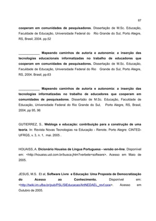 87

cooperam em comunidades de pesquisadores. Dissertação de M.Sc. Educação,
Faculdade de Educação, Universidade Federal do    Rio Grande do Sul, Porto Alegre,
RS, Brasil, 2004. pp.52



____________ Mapeando caminhos de autoria e autonomia: a inserção das
tecnologias educacionais informatizadas no trabalho de educadores que
cooperam em comunidades de pesquisadores. Dissertação de M.Sc. Educação,
Faculdade de Educação, Universidade Federal do Rio    Grande do Sul, Porto Alegre,
RS, 2004. Brasil, pp.63



____________ Mapeando caminhos de autoria e autonomia: a inserção das
tecnologias informatizadas no trabalho de educadores que cooperam em
comunidades de pesquisadores. Dissertaão de M.Sc. Educação, Faculdade de
Educação, Universidade Federal do Rio Grande do Sul,      Porto Alegre, RS, Brasil,
2004, pp 95, 96



GUTIERREZ, S.. Weblogs e educação: contribuição para a construção de uma
teoria. In: Revista Novas Tecnologias na Educação - Renote. Porto Alegre: CINTED-
UFRGS, v. 3, n. 1, mai. 2005 .



HOUAISS, A. Dicionário Houaiss de Língua Portuguesa - versão on-line. Disponível
em: <http://houaiss.uol.com.br/busca.jhtm?verbete=software>. Acesso em Maio de
2005.



JESUS, M.S. Et al, Software Livre e Educação: Uma Proposta de Democratização
do         Acesso          ao        Conhecimento.           Disponível        em:
<http://twiki.im.ufba.br/pub/PSL/SlEducacao/ArtNEDAEL_revf.sxw>.    Acesso      em
Outubro de 2005.
 