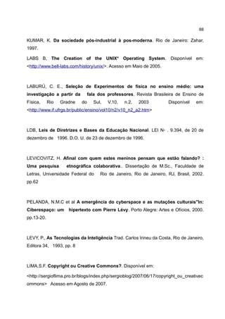 88

KUMAR, K. Da sociedade pós-industrial à pos-moderna. Rio de Janeiro: Zahar,
1997.

LABS B, The Creation of the UNIX* Operating System. Disponível em:
<http://www.bell-labs.com/history/unix/>. Acesso em Maio de 2005.



LABURÚ, C. E., Seleção de Experimentos de física no ensino médio: uma
investigação a partir da        fala dos professores. Revista Brasileira de Ensino de
Física,     Rio   Gradne   do     Sul,   V.10,   n.2,   2003         Disponível    em:
<http://www.if.ufrgs.br/public/ensino/vol10/n2/v10_n2_a2.htm>



LDB, Leis de Diretrizes e Bases da Educação Nacional. LEI N◦ . 9.394, de 20 de
dezembro de 1996. D.O. U. de 23 de dezembro de 1996.



LEVICOVITZ, H. Afinal com quem estes meninos pensam que estão falando? :
Uma pesquisa        etnográfica colaborativa.. Dissertação de M.Sc., Faculdade de
Letras, Universidade Federal do      Rio de Janeiro, Rio de Janeiro, RJ, Brasil, 2002.
pp.62



PELANDA, N.M.C et al A emergência do cyberspace e as mutações culturais"In:
Ciberespaço: um      hipertexto com Pierre Lévy. Porto Alegre: Artes e Ofícios, 2000.
pp.13-20.



LEVY, P., As Tecnologias da Inteligência Trad. Carlos Irineu da Costa, Rio de Janeiro,
Editora 34, 1993, pp. 8



LIMA,S.F. Copyright ou Creative Commons?. Disponível em:

<http://sergioflima.pro.br/blogs/index.php/sergioblog/2007/06/17/copyright_ou_creativec
ommons> Acesso em Agosto de 2007.
 