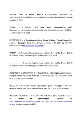 89

LIMA,S.F.,     Blog    e   Física:     Web2.0     e    Educação.       Disponível     em:
<http://sergioflima.pro.br/blogs/index.php/blogefisica?p=962&more=1&page=2>. Acesso
em Julho de 2007.



LYMAN,        P.   e   VARIAN        H.R.   How       Much   Information in         2003?.
Disponível em: http://www2.sims.berkeley.edu/research/projects/how-much-info-2003/>.
Acesso em Setembro 2007.



MANTOVANI O. et al Conteúdos Abertos e Compartilhados:               Novas Perspectivas
para a       Educação. Educ. Soc., Campinas, Vol.27, n. 94 2006 (pp. 257-276).
Disponível em <http://www.cedes.unicamp.br>



MAZONI, M. V. F., A experiência pioneira do software livre no Rio Grande do Sul,
In: Software Livre e Inclusão Digital, Conrad Editora, 2003. pp.21



______________, A experiência pioneira do software livre no Rio Grande do Sul,
In: Software Livre e Inclusão Digital, Conrad Editora, 2003. pp.207



MEDEIROS, A. and MEDEIROS, C. F.. Possibilidades e Limitações das Simulações
Computacionais no Ensino da Física. In: Rev. Bras. Ens. Fis., June 2002, vol.24,
no.2, p.77-86. ISSN 0102-4744.



MELLO, G. N. Formação inicial de professores para a educação básica: uma
(re)visão radical. São Paulo em Perspectiva, 2000, vol.14, n. 1, ISSN 0102-8839



MIRANDA, R.M., COSTA, A. C. R. GROA: Um Sistema de Gerência de Repositórios
de           Objetos        de          Aprendizagem.           Disponível            em:
<http://www.teses.usp.br/teses/disponiveis/3/3141/tde-22072005-165858/publico/lastTe
se.pdf>. Acesso em Agosto de 2007.
 