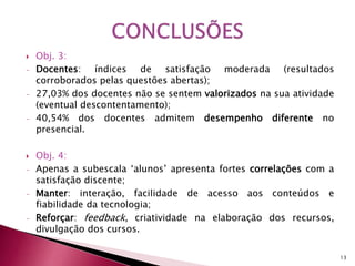  Obj. 3: 
- Docentes: índices de satisfação moderada (resultados 
corroborados pelas questões abertas); 
- 27,03% dos docentes não se sentem valorizados na sua atividade 
(eventual descontentamento); 
- 40,54% dos docentes admitem desempenho diferente no 
presencial. 
 Obj. 4: 
- Apenas a subescala ‘alunos’ apresenta fortes correlações com a 
satisfação discente; 
- Manter: interação, facilidade de acesso aos conteúdos e 
fiabilidade da tecnologia; 
- Reforçar: feedback, criatividade na elaboração dos recursos, 
divulgação dos cursos. 
13 
 