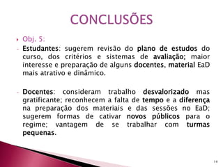  Obj. 5: 
- Estudantes: sugerem revisão do plano de estudos do 
curso, dos critérios e sistemas de avaliação; maior 
interesse e preparação de alguns docentes, material EaD 
mais atrativo e dinâmico. 
- Docentes: consideram trabalho desvalorizado mas 
gratificante; reconhecem a falta de tempo e a diferença 
na preparação dos materiais e das sessões no EaD; 
sugerem formas de cativar novos públicos para o 
regime; vantagem de se trabalhar com turmas 
pequenas. 
14 
 