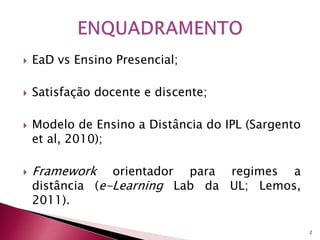  EaD vs Ensino Presencial; 
 Satisfação docente e discente; 
 Modelo de Ensino a Distância do IPL (Sargento 
et al, 2010); 
 Framework orientador para regimes a 
distância (e-Learning Lab da UL; Lemos, 
2011). 
2 
 
