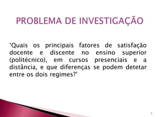 ‘Quais os principais fatores de satisfação 
docente e discente no ensino superior 
(politécnico), em cursos presenciais e a 
distância, e que diferenças se podem detetar 
entre os dois regimes?’ 
3 
 