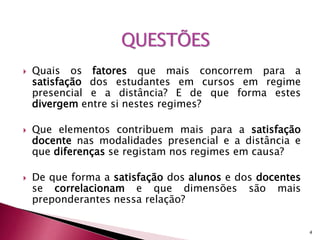  Quais os fatores que mais concorrem para a 
satisfação dos estudantes em cursos em regime 
presencial e a distância? E de que forma estes 
divergem entre si nestes regimes? 
 Que elementos contribuem mais para a satisfação 
docente nas modalidades presencial e a distância e 
que diferenças se registam nos regimes em causa? 
 De que forma a satisfação dos alunos e dos docentes 
se correlacionam e que dimensões são mais 
preponderantes nessa relação? 
4 
QUESTÕES 
 