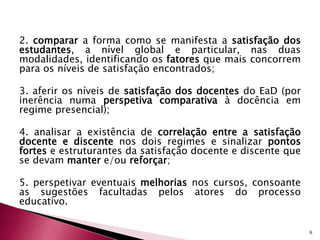 2. comparar a forma como se manifesta a satisfação dos 
estudantes, a nível global e particular, nas duas 
modalidades, identificando os fatores que mais concorrem 
para os níveis de satisfação encontrados; 
3. aferir os níveis de satisfação dos docentes do EaD (por 
inerência numa perspetiva comparativa à docência em 
regime presencial); 
4. analisar a existência de correlação entre a satisfação 
docente e discente nos dois regimes e sinalizar pontos 
fortes e estruturantes da satisfação docente e discente que 
se devam manter e/ou reforçar; 
5. perspetivar eventuais melhorias nos cursos, consoante 
as sugestões facultadas pelos atores do processo 
educativo. 
6 
 