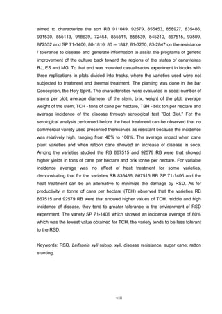 viii
aimed to characterize the sort RB 911049, 92579, 855453, 858927, 835486,
931530, 855113, 918639, 72454, 855511, 858539, 845210, 867515, 93509,
872552 and SP 71-1406, 80-1816, 80 -- 1842, 81-3250, 83-2847 on the resistance
/ tolerance to disease and generate information to assist the programs of genetic
improvement of the culture back toward the regions of the states of canavieiras
RJ, ES and MG. To that end was mounted casualisados experiment in blocks with
three replications in plots divided into tracks, where the varieties used were not
subjected to treatment and thermal treatment. The planting was done in the bar
Conception, the Holy Spirit. The characteristics were evaluated in soca: number of
stems per plot; average diameter of the stem, brix, weight of the plot, average
weight of the stem, TCH - tons of cane per hectare, TBH - brix ton per hectare and
average incidence of the disease through serological test "Dot Blot." For the
serological analysis performed before the heat treatment can be observed that no
commercial variety used presented themselves as resistant because the incidence
was relatively high, ranging from 40% to 100%. The average impact when cane
plant varieties and when ratoon cane showed an increase of disease in soca.
Among the varieties studied the RB 867515 and 92579 RB were that showed
higher yields in tons of cane per hectare and brix tonne per hectare. For variable
incidence average was no effect of heat treatment for some varieties,
demonstrating that for the varieties RB 835486, 867515 RB SP 71-1406 and the
heat treatment can be an alternative to minimize the damage by RSD. As for
productivity in tonne of cane per hectare (TCH) observed that the varieties RB
867515 and 92579 RB were that showed higher values of TCH, middle and high
incidence of disease, they tend to greater tolerance to the environment of RSD
experiment. The variety SP 71-1406 which showed an incidence average of 80%
which was the lowest value obtained for TCH, the variety tends to be less tolerant
to the RSD.
Keywords: RSD, Leifsonia xyli subsp. xyli, disease resistance, sugar cane, ratton
stunting.
 
