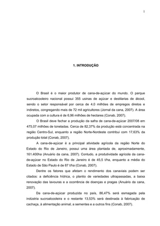 1
1. INTRODUÇÃO
O Brasil é o maior produtor de cana-de-açúcar do mundo. O parque
sucroalcooleiro nacional possui 355 usinas de açúcar e destilarias de álcool,
sendo o setor responsável por cerca de 4,0 milhões de empregos diretos e
indiretos, congregando mais de 72 mil agricultores (Jornal da cana, 2007). A área
ocupada com a cultura é de 6,96 milhões de hectares (Conab, 2007).
O Brasil deve fechar a produção da safra de cana-de-açúcar 2007/08 em
475,07 milhões de toneladas. Cerca de 82,37% da produção está concentrada na
região Centro-Sul, enquanto a região Norte-Nordeste contribui com 17,63% da
produção total (Conab, 2007).
A cana-de-açúcar é a principal atividade agrícola da região Norte do
Estado do Rio de Janeiro, possui uma área plantada de, aproximadamente,
161.400ha (Anuário da cana, 2007). Contudo, a produtividade agrícola da cana-
de-açúcar no Estado do Rio de Janeiro é de 45,5 t/ha, enquanto a média do
Estado de São Paulo é de 87 t/ha (Conab, 2007).
Dentre os fatores que afetam o rendimento dos canaviais podem ser
citados: a deficiência hídrica, o plantio de variedades ultrapassadas, a baixa
renovação das lavouras e a ocorrência de doenças e pragas (Anuário da cana,
2007).
Da cana-de-açúcar produzida no país, 86,47% será esmagada pela
indústria sucroalcooleira e o restante 13,53% será destinada à fabricação de
cachaça, à alimentação animal, a sementes e a outros fins (Conab, 2007).
 
