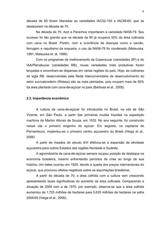 8
década de 60 foram liberadas as variedades IAC52-150 e IAC48-65, que se
destacaram na década de 70.
Na década de 70, Azzi e Paranhos importaram a variedade NA56-79. Seu
sucesso foi tão grande que na década de 80 já ocupava 50% da área cultivada
com cana no Brasil. Porém, com a ocorrência de doenças como o carvão,
ferrugem e raquitismo da soqueira, o uso da NA56-79 foi condenado (Matsuoka,
1991; Matsuoka et. al, 1999).
Com os programas de melhoramento da Copersucar (variedades SP) e do
IAA/Planalsucar (variedades RB), novas variedades mais produtivas foram
lançadas e encontram-se dispersas em várias regiões do país. Hoje, as cultivares
de sigla RB, desenvolvidas pela Rede Interuniversitária de desenvolvimento do
setor sucroalcooleiro (Ridesa) são as mais plantadas, pois ocupam mais de 50%
da área plantada com cana-de-açúcar no país (Barbosa et al., 2005).
2.3. Importância econômica
A cultura da cana-de-açúcar foi introduzida no Brasil, na vila de São
Vicente, em São Paulo, a partir das primeiras mudas trazidas na expedição
marítima de Martim Afonso de Souza, em 1532. No ano seguinte, foi construído
nessa vila o primeiro engenho de açúcar. Em seguida, na capitania de
Pernambuco, implantou-se o primeiro centro açucareiro do Brasil (Veiga et al.,
2006).
A partir de meados do século XVI efetivou-se a expansão da atividade
açucareira para outros Estados das regiões Nordeste e Sudeste.
A agroindústria da cana-de-açúcar sempre ocupou posição de destaque na
economia brasileira, mesmo enfrentando períodos de crise ao longo de sua
história. Um deles ocorreu em 1929, devido à queda dos preços internacionais do
açúcar, que provocou efeitos negativos sobre as exportações brasileiras.
A partir da década de 70, a área colhida com a cultura vem crescendo
apresentando taxas significativas do aumento da área cultivada. Comparando a
situação de 2004 com a de 1970, por exemplo, observa-se que a área colhida
aumentou de 1,725 milhões de hectares para 5,635 milhões de hectares na safra
2004/05 (Veiga et al., 2006).
 