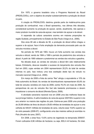 9
Em 1975, o governo brasileiro criou o Programa Nacional do Álcool
(PROÁLCOOL), com o objetivo de ampliar substancialmente a produção de álcool
no país.
A criação do PROÁLCOOL destinou grande parte da matéria-prima para
produção de combustível, mas o Brasil apresentou, nas últimas três décadas,
considerável aumento na produção de açúcar, sendo, atualmente, não apenas o
maior produtor mundial de cana-de-açúcar, mas também de açúcar e de álcool.
A expansão da cultura canavieira ocorreu em maiores proporções na
região Sudeste, principalmente no Estado de São Paulo (Veiga et al., 2006).
Dos anos 80 até a década de 90, a produção de álcool etílico chegou a
superar a de açúcar, face à forte ampliação da demanda provocada pelo uso de
veículos movidos a álcool.
No período de 1979 até 1983, houve um forte aumento nas vendas dos
veículos a álcool, sendo de 1984 a 1989 o período de predomínio dos veículos a
álcool. A partir de 1990 voltaram a predominar as vendas dos veículos a gasolina.
Na década atual, as vendas de veículos a álcool têm sido relativamente
baixas. Entretanto, deve-se ressaltar o sucesso do lançamento dos veículos flex
fuel em 2003, cujas vendas em 2004 representaram 20,2% do total de vendas
internas no país. Isso indicou uma boa aceitação deste tipo de veículo no
mercado nacional (Veiga et al., 2006).
Em março de 2008 a frota de carros “flex” atingiu o equivalente a 10% da
frota automotriz do Brasil. As vendas de bicombustíveis representaram 83,8% do
total de veículos vendidos em maio de 2008, contra 76,3% em maio de 2006. As
perspectivas de uso de veículos flex fuel são bastante promissoras e devem
impulsionar o consumo de álcool (Revista Época, 2008).
A atividade canavieira nacional vive em 2008 uma das melhores fases de
sua já longa história. A safra brasileira de cana-de-açúcar 2007/08 é superior à do
ano anterior na maioria das regiões do país. Estima-se para 2008 uma produção
de 20,88 bilhões de litros de álcool e 29,65 milhões de toneladas de açúcar e uma
colheita de 549,91 milhões de toneladas de cana, volume esse 15,8% superior ao
do ciclo passado (2006-07), configurando uma das maiores safras já ocorridas no
País (Anuário da cana, 2007).
Em 2008, a área ficou 13,0% acima da registrada na temporada 2006/07.
Foram cultivados 6,96 milhões de hectares; ou seja, 800,4 mil hectares. Do total,
 