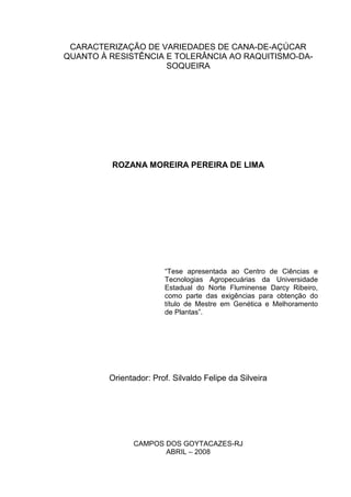 CARACTERIZAÇÃO DE VARIEDADES DE CANA-DE-AÇÚCAR
QUANTO À RESISTÊNCIA E TOLERÂNCIA AO RAQUITISMO-DA-
SOQUEIRA
ROZANA MOREIRA PEREIRA DE LIMA
“Tese apresentada ao Centro de Ciências e
Tecnologias Agropecuárias da Universidade
Estadual do Norte Fluminense Darcy Ribeiro,
como parte das exigências para obtenção do
título de Mestre em Genética e Melhoramento
de Plantas”.
Orientador: Prof. Silvaldo Felipe da Silveira
CAMPOS DOS GOYTACAZES-RJ
ABRIL – 2008
 