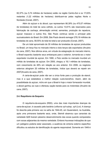 10
82,37% (ou 5,74 milhões de hectares) estão na região Centro-Sul e os 17,63%
restantes (1,22 milhões de hectares) distribuem-se pelas regiões Norte e
Nordeste (Conab, 2007).
Além do açúcar e do álcool, que representam 86,39% (ou 475,07 milhões
de toneladas) do total de cana colhido, os outros 13,61% são reservados para
fabricação de cachaça, alimentação animal, sementes, produção de rapadura,
açúcar mascavo e outros fins. São Paulo continua sendo o principal pólo
sucroalcooleiro do Brasil. Em 2008, São Paulo deverá esmagar 278,18 milhões de
toneladas de cana, 58,55% do total do total a ser produzido (Conab, 2007).
De um total aproximado de 30 milhões de toneladas de açúcar produzidas
no Brasil, um terço fica no mercado interno e dois terços são exportados (Anuário
da cana, 2007). Nos últimos anos, em virtude da estagnação do mercado interno,
o Brasil expandiu bastante seus embarques para o exterior, tornando-se o maior
exportador mundial de açúcar. Em 1990, o País vendia no mercado mundial um
milhão de toneladas de açúcar. Em 2005, chegou a 18,1 milhões de toneladas,
com crescimento de 48% em relação ao ano anterior. Em 2006, os negócios
externos atingiram 20 milhões de toneladas, índice que deverá se repetir em
2007(Anuário da cana, 2007).
A cana-de-açúcar pode não ser a única fonte para a produção de etanol,
mas é a que estabelece a melhor relação custo-benefício. Assim, além da
possibilidade do açúcar, nicho em que o Brasil é hoje o maior fornecedor mundial,
o álcool ganhou as ruas e ofereceu opção barata para os motoristas (Anuário da
cana, 2007).
2.4. Raquitismo da Soqueira
O raquitismo-da-soqueira (RSD), uma das mais importantes doenças da
cana-de-açúcar, é causado pela bactéria Leifsonia xyli subsp. xyli (Lxx). A doença
foi descrita pela primeira vez na safra de 1944-45, em Queensland, na Austrália,
após uma primavera bastante seca, onde, Steindl observou que canaviais da
variedade Q28 tiveram péssimo desenvolvimento das socas quando comparados
com socas adjacentes da mesma variedade. Embora houvesse indicações de que
um patógeno poderia estar associado, a ausência de sintoma externo específico
dificultou os estudos de identificação do agente responsável. Somente em 1949 é
 