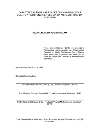 CARACTERIZAÇÃO DE VARIEDADES DE CANA-DE-AÇÚCAR
QUANTO À RESISTÊNCIA E TOLERÂNCIA AO RAQUITISMO-DA-
SOQUEIRA
ROZANA MOREIRA PEREIRA DE LIMA
“Tese apresentada ao Centro de Ciências e
Tecnologias Agropecuárias da Universidade
Estadual do Norte Fluminense Darcy Ribeiro,
como parte das exigências para obtenção do
título de Mestre em Genética e Melhoramento
de Plantas”.
Aprovada em17 de abril de 2008.
Comissão Examinadora:
_________________________________________________________________
Josil de Barros Carneiro Júnior. (D.Sc., Produção Vegetal) – UFRRJ
_________________________________________________________________
Prof. Messias Gonzaga Pereira (Ph.D., Melhoramento de Plantas) – UENF
________________________________________________________________
Profª. Rosana Rodrigues (D.Sc., Produção Vegetal/Melhoramento Genético) –
UENF
_______________________________________________________________
Prof. Silvaldo Felipe da Silveira (D.Sc., Produção Vegetal/Fitopatologia) – UENF
Orientador
 