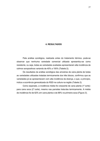 27
4. RESULTADOS
Pela análise sorológica, realizada antes do tratamento térmico, pode-se
observar que nenhuma variedade comercial utilizada apresentou-se como
resistente, ou seja, todas as variedades avaliadas apresentaram alta incidência de
colmos soropositivos variando de 40% a 100% (Tabela 2).
Os resultados da análise sorológica das amostras de cana planta de todas
as variedades utilizadas tratadas termicamente dos três blocos, confirmou que as
variedades já se apresentavam com alta incidência da doença, o que, a princípio,
indica a ocorrência generalizada do RSD na cultura na região (Tabela 2).
Como esperado, a incidência média foi crescente de cana planta (1°corte)
para cana soca (2° corte), mesmo nas parcelas trata das termicamente. A média
de incidência foi de 62% em cana planta e de 88% na primeira soca (Figura 3).
 