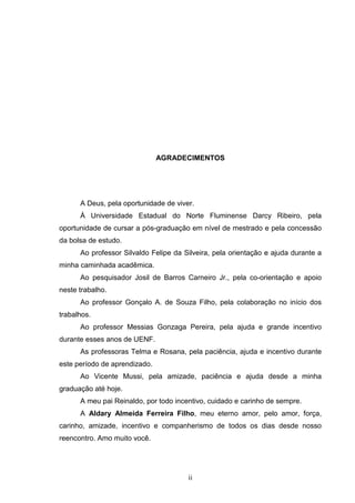 ii
AGRADECIMENTOS
A Deus, pela oportunidade de viver.
À Universidade Estadual do Norte Fluminense Darcy Ribeiro, pela
oportunidade de cursar a pós-graduação em nível de mestrado e pela concessão
da bolsa de estudo.
Ao professor Silvaldo Felipe da Silveira, pela orientação e ajuda durante a
minha caminhada acadêmica.
Ao pesquisador Josil de Barros Carneiro Jr., pela co-orientação e apoio
neste trabalho.
Ao professor Gonçalo A. de Souza Filho, pela colaboração no início dos
trabalhos.
Ao professor Messias Gonzaga Pereira, pela ajuda e grande incentivo
durante esses anos de UENF.
As professoras Telma e Rosana, pela paciência, ajuda e incentivo durante
este período de aprendizado.
Ao Vicente Mussi, pela amizade, paciência e ajuda desde a minha
graduação até hoje.
A meu pai Reinaldo, por todo incentivo, cuidado e carinho de sempre.
A Aldary Almeida Ferreira Filho, meu eterno amor, pelo amor, força,
carinho, amizade, incentivo e companherismo de todos os dias desde nosso
reencontro. Amo muito você.
 