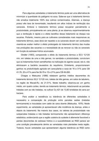 39
Para algumas variedades o tratamento térmico pode ser uma alternativa de
minimizar a quantidade do patógeno na soca. Sabe-se que o tratamento térmico
não erradica totalmente 100% dos colmos contaminados. Ademais, a doença
possui alta taxa de transmissão, resultando em altos índices de reinfecção dos
canaviais. Embora o tratamento térmico possa recuperar parcialmente a
produtividade, principalmente em cana planta, já se observou experimentalmente
que a reinfecção é rápida e o efeito benéfico desse tratamento se dissipa nas
socarias. Portanto, mesmo para as cultivares consideradas mais responsivas ao
tratamento térmico, esse deve ser repetido e os canaviais devem ser conduzidos
visando-se avaliar melhor o efeito prolongado do tratamento térmico das mudas
nas produções das socarias e a necessidade de se renovar ou não os canaviais
em função do estresse hídrico acumulado.
Gheller (1993), comparando o efeito do tratamento térmico a 50,5 °C/120
min, em toletes de uma e três gemas, na sanidade e produtividade, concluíram
que os tratamentos foram semelhantes na inativação do agente causal, isto é, não
eliminavam a bactéria causadora do raquitismo. Entretanto, proporcionaram
ganhos na produtividade agrícola em cana-planta e soca de 16 a 31% para CB
41-76, 20 e 41% para Na 56-79 e 15 e 21% para CB 49-260.
Chagas e Matsuoka (1988) relataram ganhos médios decorrentes do
tratamento térmico 50,5 °C/120 min, toletes de três gemas, em solos de tabuleiro,
na região de Macaé-RJ, de 21,51%. Neste trabalho, observou-se um ganho
médio, em quatro cortes, devido ao tratamento térmico, relacionando as parcelas
tratadas com as não tratadas, na cultivar Co 421 de 13,80 toneladas de cana por
hectare.
Para avaliar a resistência ou tolerância de diferentes variedades é
necessário a comparação da produção entre parcelas sadias (tratadas
termicamente) e inoculadas com caldo de cana doente (Matsuoka, 1975). Neste
experimento, as variedades já apresentavam alta incidência da doença, antes e
depois do tratamento. Na maioria dos casos, os valores de produtividade nas
subparcelas tratadas e não tratadas termicamente não apresentaram diferença
estatística, evidenciando que a região costeira do sudeste é altamente favorável a
perdas decorrentes do estresse hídrico e a suscetibilidade ao RSD parece ser
uma condição prevalescente dentre as variedades mais plantadas nesta região.
Todavia, houve variedades que apresentaram alguma tolerância ao RSD como
 