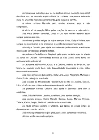 iii
A minha sogra Luiza (Iza), por ter me acolhido em um momento muito difícil
de minha vida, ter me dado a oportunidade de conhecer uma pessoa forte e de
muita fé, uma mãe incondicionalmente mãe, pelo cuidado e carinho.
A minha cunhada Mychelle, pelo carinho, amizade, força e pelo
computador.
A minha vó de coração Nilza, pelas orações de sempre e pelo carinho.
Aos meus demais familiares, Dinda e Cia, que mesmo distante estão
sempre torcendo por mim.
Às minhas grandes amigas de hoje e sempre, Cintia, Kelly e Viviane, que
sempre me incentivaram e me ensinaram o sentido da verdadeira amizade.
À Monique Carriello, pela ajuda, amizade e empenho durante a realização
dos ensaios sorológicos e preparo da tese.
Ao professor Paulo Roberto Gagliardi, pela ajuda, paciêcia e por ter aberto
às portas do LAGEM - Universidade Federal de São Carlos, como forma de
aprimoramento profissional.
A Lauricema, técnica do LAGEM, e a Carolina, bolsista da UFSCAR, por
terem me recebido muito bem, pela disponibilidade dispensada a mim, pelos
ensinamentos e carinho.
Aos meus amigos de Laboratório, Kelly Lana, Juan, Alexandre, Munique e
Elaine Ponte, pela ajuda e amizade.
Aos técnicos da Universidade Federal Rural do Rio de Janeiro, Manoel,
Lúcio e Leôncio, pela colaboração na execução deste trabalho.
Ao professor Geraldo Gravina, pela ajuda e paciência para com a
estatística.
À Isa, Cláudia Pombo, Leandro, Ana Maria, pela ajuda e atenção.
Aos demais amigos, Elaine Manelli, Daniela, Laíse, Marcos Vinícios,
Tatiane, Karine, Sérgio, Tia Moni, pelos incentivos e amizade.
As novas amigas Marilene e Graziela, que apesar do pouco tempo, já
demonstraram por mim carinho.
Aos demais professores da pós-graduação, pelos conselhos e incentivo.
À todos vocês meu muito obrigada.
 