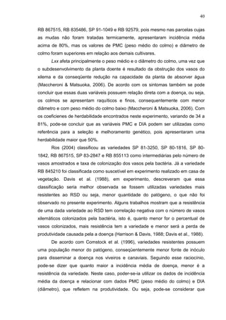 40
RB 867515, RB 835486, SP 91-1049 e RB 92579, pois mesmo nas parcelas cujas
as mudas não foram tratadas termicamente, apresentaram incidência média
acima de 80%, mas os valores de PMC (peso médio do colmo) e diâmetro de
colmo foram superiores em relação aos demais cultivares.
Lxx afeta principalmente o peso médio e o diâmetro do colmo, uma vez que
o subdesenvolvimento da planta doente é resultado da obstrução dos vasos do
xilema e da conseqüente redução na capacidade da planta de absorver água
(Maccheroni & Matsuoka, 2006). De acordo com os sintomas também se pode
concluir que essas duas variáveis possuem relação direta com a doença, ou seja,
os colmos se apresentam raquíticos e finos, consequentemente com menor
diâmetro e com peso médio do colmo baixo (Maccheroni & Matsuoka, 2006). Com
os coeficienes de herdabilidade encontrados neste experimento, variando de 34 a
81%, pode-se concluir que as variáveis PMC e DIA podem ser utilizadas como
referência para a seleção e melhoramento genético, pois apresentaram uma
herdabilidade maior que 50%.
Ros (2004) classificou as variedades SP 81-3250, SP 80-1816, SP 80-
1842, RB 867515, SP 83-2847 e RB 855113 como intermediárias pelo número de
vasos amostrados e taxa de colonização dos vasos pela bactéria. Já a variedade
RB 845210 foi classificada como suscetível em experimento realizado em casa de
vegetação. Davis et al. (1988), em experimento, descreveram que essa
classificação seria melhor observada se fossem utilizadas variedades mais
resistentes ao RSD ou seja, menor quantidade do patógeno, o que não foi
observado no presente experimento. Alguns trabalhos mostram que a resistência
de uma dada variedade ao RSD tem correlação negativa com o número de vasos
xilemáticos colonizados pela bactéria, isto é, quanto menor for o percentual de
vasos colonizados, mais resistência tem a variedade e menor será a perda de
produtividade causada pela a doença (Harrison & Davis, 1988; Davis et al., 1988).
De acordo com Comstock et al. (1996), variedades resistentes possuem
uma população menor do patógeno, conseqüentemente menor fonte de inóculo
para disseminar a doença nos viveiros e canaviais. Seguindo esse raciocínio,
pode-se dizer que quanto maior a incidência média de doença, menor é a
resistência da variedade. Neste caso, poder-se-ia utilizar os dados de incidência
média da doença e relacionar com dados PMC (peso médio do colmo) e DIA
(diâmetro), que refletem na produtividade. Ou seja, pode-se considerar que
 
