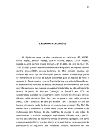 43
6. RESUMO E CONCLUSÕES
O objetivo-se, neste trabalho, caracterizar as variedades RB 911049,
92579, 855453, 858927, 835486, 931530, 855113, 918639, 72454, 855511,
858539, 845210, 867515, 93509, 872552 e SP 71-1406, 80-1816, 80-1842, 81-
3250, 83-2847 quanto à resistência/tolerância ao Raquitismo da soqueira (Ratoon
stunting disease-RSD), doença bacteriana de difícil controle, causada por
Leifsonia xyli subsp. xyli. As informações geradas deverão embasar o programa
de melhoramento genético da cultura direcionado para as regiões do norte e
noroeste do Rio de Janeiro, norte do Espírito Santo e noroeste de Minas Gerais.
O experimento foi montado em blocos casualisados em delineamento em faixas
com três repetições, cujo material propagativo foi submetido ou não ao tratamento
térmico. O plantio foi feito em Conceição da Barra-ES, em 2006. As
características avaliadas na soca (2°corte) foram: número de colmos por parcela;
diâmetro médio do colmo (DIA), °brix, peso da parce la, peso médio do colmo
(PMC), TCH – toneladas de cana por hectare, TBH – toneladas de brix por
hectare e incidência média da doença por meio do teste sorológico “Dot Blot”. Os
colmos para o tratamento e plantio foram obtidos de áreas comerciais e de
multiplicação com histórico de alta incidência da doença. O alto índice de
contaminação do material propagativo originalmente utilizado para o plantio,
aliado à baixa eficiência do tratamento térmico em eliminar o patógeno, bem como
o excessivo déficit hídrico nos dois últimos anos, contribuíram para o aumento da
predidposição ao raquitismo das variedades testadas, resultando em alta
 