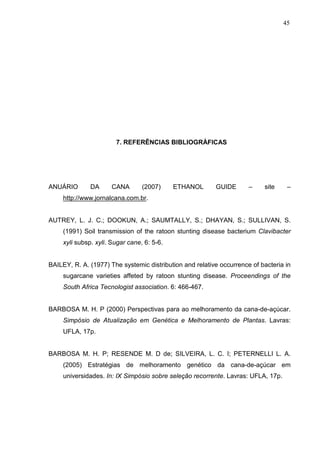 45
7. REFERÊNCIAS BIBLIOGRÀFICAS
ANUÁRIO DA CANA (2007) ETHANOL GUIDE – site –
http://www.jornalcana.com.br.
AUTREY, L. J. C.; DOOKUN, A.; SAUMTALLY, S.; DHAYAN, S.; SULLIVAN, S.
(1991) Soil transmission of the ratoon stunting disease bacterium Clavibacter
xyli subsp. xyli. Sugar cane, 6: 5-6.
BAILEY, R. A. (1977) The systemic distribution and relative occurrence of bacteria in
sugarcane varieties affeted by ratoon stunting disease. Proceendings of the
South Africa Tecnologist association. 6: 466-467.
BARBOSA M. H. P (2000) Perspectivas para ao melhoramento da cana-de-açúcar.
Simpósio de Atualização em Genética e Melhoramento de Plantas. Lavras:
UFLA, 17p.
BARBOSA M. H. P; RESENDE M. D de; SILVEIRA, L. C. I; PETERNELLI L. A.
(2005) Estratégias de melhoramento genético da cana-de-açúcar em
universidades. In: IX Simpósio sobre seleção recorrente. Lavras: UFLA, 17p.
 