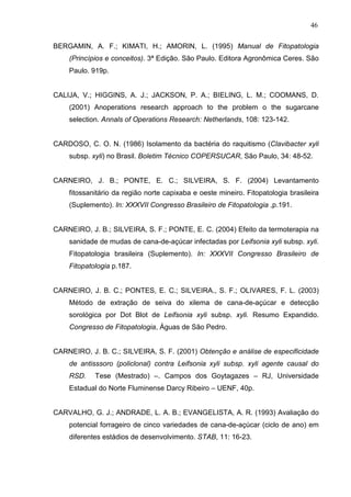 46
BERGAMIN, A. F.; KIMATI, H.; AMORIN, L. (1995) Manual de Fitopatologia
(Princípios e conceitos). 3ª Edição. São Paulo. Editora Agronômica Ceres. São
Paulo. 919p.
CALIJA, V.; HIGGINS, A. J.; JACKSON, P. A.; BIELING, L. M.; COOMANS, D.
(2001) Anoperations research approach to the problem o the sugarcane
selection. Annals of Operations Research: Netherlands, 108: 123-142.
CARDOSO, C. O. N. (1986) Isolamento da bactéria do raquitismo (Clavibacter xyli
subsp. xyli) no Brasil. Boletim Técnico COPERSUCAR, São Paulo, 34: 48-52.
CARNEIRO, J. B.; PONTE, E. C.; SILVEIRA, S. F. (2004) Levantamento
fitossanitário da região norte capixaba e oeste mineiro. Fitopatologia brasileira
(Suplemento). In: XXXVII Congresso Brasileiro de Fitopatologia ,p.191.
CARNEIRO, J. B.; SILVEIRA, S. F.; PONTE, E. C. (2004) Efeito da termoterapia na
sanidade de mudas de cana-de-açúcar infectadas por Leifsonia xyli subsp. xyli.
Fitopatologia brasileira (Suplemento). In: XXXVII Congresso Brasileiro de
Fitopatologia p.187.
CARNEIRO, J. B. C.; PONTES, E. C.; SILVEIRA., S. F.; OLIVARES, F. L. (2003)
Método de extração de seiva do xilema de cana-de-açúcar e detecção
sorológica por Dot Blot de Leifsonia xyli subsp. xyli. Resumo Expandido.
Congresso de Fitopatologia, Águas de São Pedro.
CARNEIRO, J. B. C.; SILVEIRA, S. F. (2001) Obtenção e análise de especificidade
de antisssoro (policlonal) contra Leifsonia xyli subsp. xyli agente causal do
RSD. Tese (Mestrado) –. Campos dos Goytagazes – RJ, Universidade
Estadual do Norte Fluminense Darcy Ribeiro – UENF, 40p.
CARVALHO, G. J.; ANDRADE, L. A. B.; EVANGELISTA, A. R. (1993) Avaliação do
potencial forrageiro de cinco variedades de cana-de-açúcar (ciclo de ano) em
diferentes estádios de desenvolvimento. STAB, 11: 16-23.
 