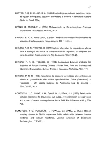 47
CASTRO, P. R. C.; KLUGE, R. A. (2001) Ecofisiologia de culturas extrativas: cana-
de-açúcar; seringueira; coqueiro; dendezeiro e oliveira. Cosmópolis: Editora
Stoller do Brasil, 138p.
CESNIK, R.; MIOCQUE, J. (2004) Melhoramento da Cana-de-açúcar. Embrapa
Informações Tecnológicas. Brasília, 307p.
CHAGAS, P. R. R.; MATSUOKA, S. (1988) Medidas de controle do raquitismo da
soqueira. Brasil açucareiro, Rio de Janeiro, 106 (1): 40-44.
CHAGAS, P. R. R.; TOKESHI, H. (1988) Método alternativo de coloração do xilema
para a avaliação do índice de contaminação do raquitismo da soqueira em
cana-de-açúcar. Brasil açucareiro, Rio de Janeiro, 106(4): 16-25.
CHAGAS, P. R. R., TOKESHI, H. (1994) Comparison between methods for
diagnosis of Ratoon Stunting Disease : Water Flow, Flow and Staining and
Staining by transpiration. Current Trends in Sugarcane Pathology, 163 - 171.
CHAGAS, P. R. R (1996) Raquitismo da soqueira: severidade dos sintomas no
xilema e quantificação dos danos agro-industriais. Tese (Doutorado) –
Piracicaba – SP, Escola Superior de Agronomia Luiz de Queiroz –
ESALQ/USP, 161p.
COMSTOCK, J. C.; SHINE, J. M.; DAVIS, M. J.; DEAN, J. L (1996) Relationship
between resistance to Clavibacter xyli subsp. xyli colonization in sugar cane
and spread of ratoon stunting disease in the field. Plant Disease, v.80, p.704-
706.
COMSTOCK, J. C.; PERDOMO, R.; POWELL, G.; WANG, Z. (1997) Ratoon
stunting disease in Florida sugarcane fields: relationship between disease
incidence and cultivar resistance. Journal American of Sugarcane
Technologists, 17:95-101.
 