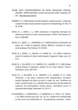 48
CONAB (2007) ACOMPANHAMENTO DA SAFRA BRASILEIRA CANA-DE-
AÇÚCAR – SAFRA 2007/2008, Terceiro levantamento, UDOP. Araçatuba. SP.
site – http://www.udop.com.br.
DAMANN, K. E. (1998) Alkaline induced metaxylem autofluorescence: a diagnostic
symptom of ratoon stunting disease of sugarcane. Phytopathology, St. Paul, 78
(2): 23-26.
DAVIS, M. J.; DEAN, J. L. (1984) Comparison of diagnostic Aechrigues for
determining incidence of ratoon stunting disease in florida. Plant Disease, St.
Paul, 10: 896-899.
DAVIS, M. J.; DEAN, J. L. ; HARRISON, N. A. (1988) Distribution of Clavibacter xyli
subsp. xyli in stalks of sugarcane cultivars differing in resistance to ratoon
stunting disease. Plant Disease, 72: 443-448.
DAVIS, M. J.; DEAN, J. L.; MILLER J. D.; SHINE JR., J. M. (1994) A method to
screen for resistance to ratoon stuting disease of sugarcane. Sugar cane, n 6.
9-15.
DAVIS, M. J.; GILLASPIE, A. G.; HARRIS, R. W.; LAWSON, R. H. (1980) Ratoon
stunting disease of sugarcane: Isolation of the causal bacteria. Science,
Washington, (210): 1365-1367.
DAVIS, M. J.; GILLASPIE, A. G.; VIDAVER, A. K.; HARRIS, R. W. (1984)
Clavibacter, a new genus containing some phytopathogenic coryneform
bacteria Clavibacter xyli subsp. xyli sp.nov., subsp. nov. and Clavibacter xyli
subsp. cynodontis subsp. nov., pathogens that cause ratoon stunting disease of
sugarcane and Bermudagrass stunting disease. International Journal of
Systematic Bacteriology, Washington, 34: 107-117.
EVTUSHENKO, L. I.; DOROFEEVA, L. V.; SUBBOTIN, S. A.; COLE, J. R.; TIEDJE,
J. M. (2000) Leifsonia poae. gen. nov., sp. nov., isolated from nematode galls
on Poa annua, and reclassification of ‘ Corynebacteriujm aquaticum” Leifson
 