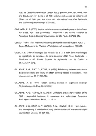 49
1962 as Leifsonia aquatica (ex Leifson 1962) gen.nov., nom. rev. comb. nov.
and Clavibacter xyli Davis et al. 1984 with two subspecies as Leifsonia xyli
(Davis , et al 1984) gen. nov. comb. nov. International Journal of Systematic
and Evolutionary Microbiology, 5: 371-380.
GAGLIARDI, P. R. (2003). Análise estrutural e comparativa do genoma de Leifsonia
xyli subsp. xyli. Tese (Mestrado) - Piracicaba - SP, Escola Superior de
Agricultura “Luiz de Queiroz” Universidade de São Paulo - ESALQ, 61p.
GELLER (1993) site: http-www.fca.unesp.br-intranet-arquivos-crusciol-AULA 2 -
Cana - Melhoramento,_Viveiros e Variedades.swf, acessado em 20/03/08.
GIGLIOTI, E. (1997) Conciliação dos métodos de STM e TBIA para determinação
de resistência de genótipos de cana-de-açúcar RSD. Tese Doutorado –
Piracicaba – SP, Escola Superior de Agronomia Luiz de Queiroz –
ESALQ/USP. 234p.
GILLASPIE, A. G.; FLAX, G.; KOIKE, H. (1976) Relationship between numbers of
diagnostic bacteria and injury by ratoon stunting disease in sugarcane. Plant
disease reporter, 60 (7): 573-574.
GILLASPIE, A. G. (1978) Ratoon stunting disease of sugarcane serology.
Phytopathology, St. Paul, 68: 529-532.
GILLASPIE, A. G.; HARRIS, R. W. (1979) Limitations of Elisa for detection of the
RSD - associated bacterium in sugarcane and sudangrass. Sugarcane
Pathologists’ Newsletter, Réduit, 22: 25-28.
GILLASPIE, A. G.; DAVIS, M. T.; HARRIS, R. W.; LAWSON, R. H. (1981) Isolation
and pathogenicity of the ratoon stunting disease bacterium. International Sugar
Journal, New Orleans, 83: 324-326.
 