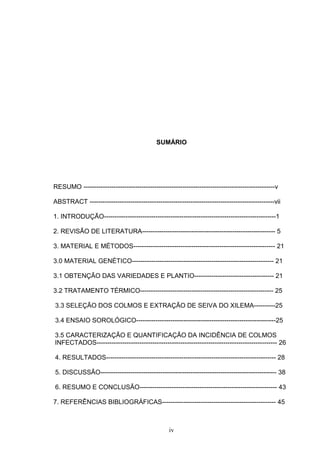 iv
SUMÁRIO
RESUMO -----------------------------------------------------------------------------------------v
ABSTRACT --------------------------------------------------------------------------------------vii
1. INTRODUÇÃO--------------------------------------------------------------------------------1
2. REVISÃO DE LITERATURA-------------------------------------------------------------- 5
3. MATERIAL E MÉTODOS------------------------------------------------------------------ 21
3.0 MATERIAL GENÉTICO------------------------------------------------------------------ 21
3.1 OBTENÇÃO DAS VARIEDADES E PLANTIO------------------------------------- 21
3.2 TRATAMENTO TÉRMICO-------------------------------------------------------------- 25
3.3 SELEÇÃO DOS COLMOS E EXTRAÇÃO DE SEIVA DO XILEMA----------25
3.4 ENSAIO SOROLÓGICO-----------------------------------------------------------------25
3.5 CARACTERIZAÇÃO E QUANTIFICAÇÃO DA INCIDÊNCIA DE COLMOS
INFECTADOS------------------------------------------------------------------------------------ 26
4. RESULTADOS------------------------------------------------------------------------------- 28
5. DISCUSSÃO---------------------------------------------------------------------------------- 38
6. RESUMO E CONCLUSÃO---------------------------------------------------------------- 43
7. REFERÊNCIAS BIBLIOGRÁFICAS----------------------------------------------------- 45
 