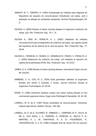51
IAMAUTI, M. T.; TOKESHI, H. (1994) Comparação de métodos para diagnose do
Raquitismo da soqueira da cana-de-açúcar (Clavibacter xyli subsp. xyli) e
aplicação na seleção de variedades resistentes. Summa Phytopathologica, 20:
9.
IGLESIA, A. (2003) Review of ratoon stunting disease of sugarcane (Leifsonia xyli
subsp. xyli). Rev. Protección Veg., 18: 1 - 6.
IGLESIA A.; DÍAZ, M.; PERALTA, E. L. (2002) Validación de métodos
inmunoquímicos para el diagnóstico de Leifsonia xyli subsp. xyli, agente causal
del raquitismo de los retonos de la cana de azúcar. Rev. Protección Veg., 17:
20-24.
IGLESIA A.; FONSECA, D.; NUNES, O.; GONZÁLES R.; PAZOS, V.; PERALTA, E.
L. (2003) Detecccíon de Leifsonia xyli subsp. xyli mediante la reacción em
cadena de la polimerasa (PCR), Rev. Protección Veg., 18: 23-27.
JAMES, G. A. (1996) Review of ratoon stunting disease. International Sugar Journal,
98: 532-541.
KIMBENG, C. A.; COX, M. C. (2003) Early generation selection of sugarcane
families and clones in Australia: a review. Journal American Society of
Sugarcane Technologists, 23: 20-39.
KOIKE, H. (1982) Interaction between mosaic and ratoon stuting disease on two
commercial sugarcane clones. Sugar cane Pathologist’s Newsletter, 29: 44 -48.
LANDELL, M. G. de A. (1997) Novas variedades de cana-de-açúcar. Campinas:
Instituto Agronômico, Boletim Técnico, 169, 28p.
LANDELL, M. G. de A.; ALVAREZ, R.; ZIMBACK, L.; CAMPANA, M. P.; SILVA, M.
DE A.; VILA NOVA, J. C.; PEREIRA, A.; PERECIN, D.; GALLO, P. B.;
MARTINS, A. L. M.; KANTHACK, R. A. D.; FIGUEIREDO, P.;
VASCONCELOS, A. C. M. (1999) Avaliação final de clones IAC de cana-de-
 