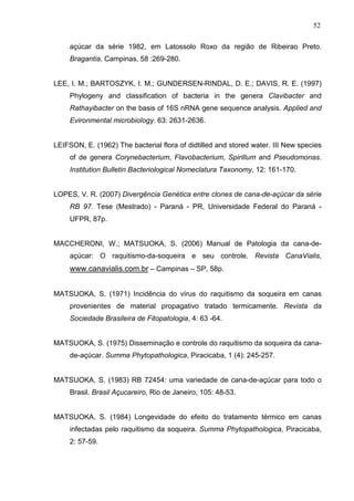 52
açúcar da série 1982, em Latossolo Roxo da região de Ribeirao Preto.
Bragantia, Campinas, 58 :269-280.
LEE, I. M.; BARTOSZYK, I. M.; GUNDERSEN-RINDAL, D. E.; DAVIS, R. E. (1997)
Phylogeny and classification of bacteria in the genera Clavibacter and
Rathayibacter on the basis of 16S nRNA gene sequence analysis. Applied and
Evironmental microbiology. 63: 2631-2636.
LEIFSON, E. (1962) The bacterial flora of didtilled and stored water. III New species
of de genera Corynebacterium, Flavobacterium, Spirillum and Pseudomonas.
Institution Bulletin Bacteriological Nomeclatura Taxonomy, 12: 161-170.
LOPES, V. R. (2007) Divergência Genética entre clones de cana-de-açúcar da série
RB 97. Tese (Mestrado) - Paraná - PR, Universidade Federal do Paraná -
UFPR, 87p.
MACCHERONI, W.; MATSUOKA, S. (2006) Manual de Patologia da cana-de-
açúcar: O raquitismo-da-soqueira e seu controle. Revista CanaVialis,
www.canavialis.com.br – Campinas – SP, 58p.
MATSUOKA, S. (1971) Incidência do vírus do raquitismo da soqueira em canas
provenientes de material propagativo tratado termicamente. Revista da
Sociedade Brasileira de Fitopatologia, 4: 63 -64.
MATSUOKA, S. (1975) Disseminação e controle do raquitismo da soqueira da cana-
de-açúcar. Summa Phytopathologica, Piracicaba, 1 (4): 245-257.
MATSUOKA, S. (1983) RB 72454: uma variedade de cana-de-açúcar para todo o
Brasil. Brasil Açucareiro, Rio de Janeiro, 105: 48-53.
MATSUOKA, S. (1984) Longevidade do efeito do tratamento térmico em canas
infectadas pelo raquitismo da soqueira. Summa Phytopathologica, Piracicaba,
2: 57-59.
 