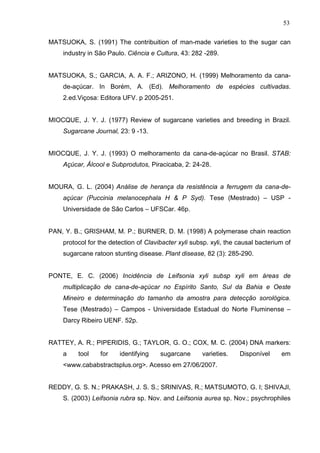 53
MATSUOKA, S. (1991) The contribuition of man-made varieties to the sugar can
industry in São Paulo. Ciência e Cultura, 43: 282 -289.
MATSUOKA, S.; GARCIA, A. A. F.; ARIZONO, H. (1999) Melhoramento da cana-
de-açúcar. In Borém, A. (Ed). Melhoramento de espécies cultivadas.
2.ed.Viçosa: Editora UFV. p 2005-251.
MIOCQUE, J. Y. J. (1977) Review of sugarcane varieties and breeding in Brazil.
Sugarcane Journal, 23: 9 -13.
MIOCQUE, J. Y. J. (1993) O melhoramento da cana-de-açúcar no Brasil. STAB:
Açúcar, Álcool e Subprodutos, Piracicaba, 2: 24-28.
MOURA, G. L. (2004) Análise de herança da resistência a ferrugem da cana-de-
açúcar (Puccinia melanocephala H & P Syd). Tese (Mestrado) – USP -
Universidade de São Carlos – UFSCar. 46p.
PAN, Y. B.; GRISHAM, M. P.; BURNER, D. M. (1998) A polymerase chain reaction
protocol for the detection of Clavibacter xyli subsp. xyli, the causal bacterium of
sugarcane ratoon stunting disease. Plant disease, 82 (3): 285-290.
PONTE, E. C. (2006) Incidência de Leifsonia xyli subsp xyli em áreas de
multiplicação de cana-de-açúcar no Espírito Santo, Sul da Bahia e Oeste
Mineiro e determinação do tamanho da amostra para detecção sorológica.
Tese (Mestrado) – Campos - Universidade Estadual do Norte Fluminense –
Darcy Ribeiro UENF. 52p.
RATTEY, A. R.; PIPERIDIS, G.; TAYLOR, G. O.; COX, M. C. (2004) DNA markers:
a tool for identifying sugarcane varieties. Disponível em
<www.cababstractsplus.org>. Acesso em 27/06/2007.
REDDY, G. S. N.; PRAKASH, J. S. S.; SRINIVAS, R.; MATSUMOTO, G. I; SHIVAJI,
S. (2003) Leifsonia rubra sp. Nov. and Leifsonia aurea sp. Nov.; psychrophiles
 