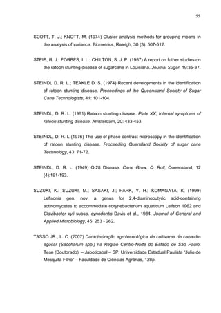 55
SCOTT, T. J.; KNOTT, M. (1974) Cluster analysis methods for grouping means in
the analysis of variance. Biometrics, Raleigh, 30 (3): 507-512.
STEIB, R. J.; FORBES, I. L.; CHILTON, S. J. P. (1957) A report on futher studies on
the ratoon stunting disease of sugarcane in Louisiana. Journal Sugar, 19:35-37.
STEINDL D. R. L.; TEAKLE D. S. (1974) Recent developments in the identification
of ratoon stunting disease. Proceedings of the Queensland Society of Sugar
Cane Technologists, 41: 101-104.
STEINDL, D. R. L. (1961) Ratoon stunting disease. Plate XX, Internal symptoms of
ratoon stunting disease. Amsterdam, 20: 433-453.
STEINDL, D. R. L (1976) The use of phase contrast microscopy in the identification
of ratoon stunting disease. Proceeding Quensland Society of sugar cane
Technology, 43: 71-72.
STEINDL, D. R. L. (1949) Q.28 Disease. Cane Grow. Q. Rull, Queensland, 12
(4):191-193.
SUZUKI, K.; SUZUKI, M.; SASAKI, J.; PARK, Y. H.; KOMAGATA, K. (1999)
Lefisonia gen. nov. a genus for 2,4-diaminobutyric acid-containing
actinomycetes to accommodate corynebacterium aquaticum Leifson 1962 and
Clavibacter xyli subsp. cynodontis Davis et al., 1984. Journal of General and
Applied Microbiology, 45: 253 - 262.
TASSO JR., L. C. (2007) Caracterização agrotecnológica de cultivares de cana-de-
açúcar (Saccharum spp.) na Região Centro-Norte do Estado de São Paulo.
Tese (Doutorado) – Jaboticabal – SP, Universidade Estadual Paulista “Julio de
Mesquita Filho” – Faculdade de Ciências Agrárias, 128p.
 