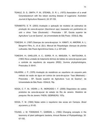 56
TEAKLE, D. S.; SMITH, P. M.; STEINDL, D. R. L. (1973) Association of a small
Corynebacterium with the ratoon stunting disease of sugarcane. Australian
Journal of Agriculture Research, 24: 67-105.
TERAMOTO, E. R. (2003) Avaliação e aplicação de modelos de estimativa de
produção de cana-de-açúcar (Saccharum spp.) baseados em parâmetros do
solo e clima. Tese (Doutorado) - Piracicaba - SP, Escola superior de
Agricultura “Luiz de Queiroz”, da Universidade de São Paulo - ESALQ, 86p.
TOKESHI, H. (1997) Doenças da cana-de-açúcar. In: KIMATI, H; AMORIM, A. L;
Bergamin Filho, A., et al. (Ed.). Manual de Fitopatologia: doenças de plantas
cultivadas. São Paulo Agronômica Ceres, 2, p. 207-225.
TOKESHI, H.; GHELLER, A. C.; SORDI, R. A.; MASUDA, Y.; MATSUOKA, S.
(1983) Nova unidade de tratamento térmico de toletes de cana-de-açúcar para
o controle do raquitismo da soqueira (RSD). Summa phytophotologica,
Piracicaba, 9: 59-61.
VALARINI, J. P. (1978) Avaliação da resistência ao raquitismo da soqueira pelo
método da vazão de água em colmos de cana-de-açúcar. Tese (Mestrado) -
Piracicaba - SP, Escola superior de Agricultura “Luiz de Queiroz”, da
Universidade de São Paulo - ESALQ, 78p.
VEIGA, C. F. M.; VIEIRA J. R.; MORGADO I. F. (2006) Diagnóstico da cadeia
produtiva da cana-de-açucar do estado do Rio de Janeiro. Relatório de
pesquisa. Rio de Janeiro: FAERJ: SEBRAE/RJ. 107p.
VEIGA, F. M. (1956) Notas sobre o raquitismo das socas em Campos. Brasil
açucareiro, p. 81-83.
YOUNG, J. M; TOKIKAWA Y.; GARDAN, L. (1992) Changing concepts in the
taxonomy of plant pathogenic bacteria. Annual Review of Phytopathology, 30:
67-105.
 