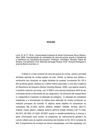 v
RESUMO
Lima, R. M. P.; M.Sc.; Universidade Estadual do Norte Fluminense Darcy Ribeiro;
Abril, 2008. Caracterização de variedades de cana-de-açúcar quanto à resistência
e tolerância ao raquitismo-da-soqueira. Professor orientador: Silvaldo Felipe da
Silveira. Conselheiros: Prof. Messias Gonzaga Pereira, Profa
. Rosana Rodrigues e
Josil de Barros Carneiro Jr.
O Brasil é o maior produtor de cana-de-açúcar do mundo, sendo a principal
atividade agrícola de muitas regiões do país. Dentre os fatores que afetam o
rendimento dos canaviais na região litorânea do sudeste, envolvendo RJ, ES e
NO de Minas gerais, destaca-se o déficit hídrico associado a uma alta incidência
do Raquitismo da Soqueira (Ratoon Stunting Disease -RSD), cujo agente causal é
a bactéria Leifsonia xyli subsp. xyli. O RSD é uma doença bacteriana difícil de ser
controlada devido à dificuldade de seu diagnóstico. Os sintomas são inespecíficos
e o diagnóstico é baseado na detecção do patógeno. A utilização de variedades
resistentes e a termoterapia de toletes para obtenção de mudas constituem os
métodos principais de controle. O objetivo deste trabalho foi caracterizar as
variedades RB 911049, 92579, 855453, 858927, 835486, 931530, 855113,
918639, 72454, 855511, 858539, 845210, 867515, 93509, 872552 e SP 71-1406,
80-1816, 80-1842, 81-3250, 83-2847 quanto à resistência/tolerância à doença e
gerar informações para auxiliar os programas de melhoramento genético da
cultura voltado para as regiões canavieiras dos Estados do RJ, ES e noroeste de
MG. O experimento foi montado em blocos casualisados, com três repetições, em
 