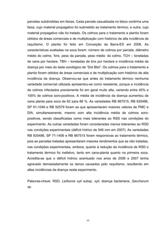 vi
parcelas subdivididas em faixas. Cada parcela casualizada no bloco continha uma
faixa, cujo material propagativo foi submetido ao tratamento térmico, e outra, cujo
material propagativo não foi tratado. Os colmos para o tratamento e plantio foram
obtidos de áreas comerciais e de multiplicação com histórico de alta incidência de
raquitismo. O plantio foi feito em Conceição da Barra-ES em 2006. As
características avaliadas na soca foram: número de colmos por parcela; diâmetro
médio do colmo, °brix, peso da parcela, peso médio do colmo, TCH – toneladas
de cana por hectare, TBH – toneladas de brix por hectare e incidência média da
doença por meio do teste sorológico de “Dot Blot”. Os colmos para o tratamento e
plantio foram obtidos de áreas comerciais e de multiplicação com histórico de alta
incidência da doença. Observou-se que antes do tratamento térmico nenhuma
variedade comercial utilizada apresentou-se como resistente, porque a incidência
de colmos infectados previamente foi em geral muito alta, variando entre 40% e
100% de colmos soro-positivos. A média de incidência da doença aumentou de
cana planta para soca de 62 para 88 %. As variedades RB 867515, RB 835486,
SP 91-1049 e RB 92579 foram as que apresentaram maiores valores de PMC e
DIA, simultaneamente, mesmo com alta incidência média de colmos soro-
positivos, sendo classificadas como mais tolerantes ao RSD nas condições do
experimento. As outras variedades foram consideradas menos tolerantes ao RSD
nas condições experimentais (déficit hídrico de 546 mm em 2007). As variedades
RB 835486, SP 71-1406 e RB 867515 foram responsivas ao tratamento térmico,
pois as parcelas tratadas apresentaram maiores rendimentos que as não tratadas,
nas condições experimentais, embora, quanto à redução da incidência de RSD o
tratamento térmico foi inefetivo, tanto em cana-planta quanto na primeira soca.
Acredita-se que o déficit hídrico acentuado nos anos de 2006 e 2007 tenha
agravado demasiadamente os danos causados pelo raquitismo, resultando em
altas incidências da doença neste experimento.
Palavras-chave: RSD, Leifsonia xyli subsp. xyli, doença bacteriana, Saccharum
sp.
 