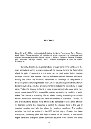 vii
ABSTRACT
Lima, R. M. P.; M.Sc.; Universidade Estadual do Norte Fluminense Darcy Ribeiro;
April, 2008. Characterization of varieties of sugar cane on the resistance and
tolerance to ratoon stunting disease. Advisor: Silvaldo Felipe da Silveira. Advisers:
prof. Messias Gonzaga Pereira, Profa
. Rosana Rodrigues e Josil de Barros
Carneiro Jr.
Currently, Brazil is the largest producer of sugar cane in the world and is the
main agricultural activity in many regions of the country. Among the factors that
affect the yield of sugarcane in the state can be cited: water deficit, planting
varieties outdated, low renewal of crops and occurrence of diseases and pests.
Among the factors the diseases transmitted via seedlings as Raquitismo of
Soqueira (Ratoon Stunting Disease-RSD), whose causative agent is the bacterium
Leifsonia xyli subsp. xyli, has greater potential to reduce the productivity of sugar
cane. Today the disease is found in most areas planted with sugar cane may
cause losses above 50% in susceptible varieties subject to the condition of water
stress. The disease is spread by infected toletes planting, harvesting manual with
facões, mechanical harvesting and other instruments of cultivation. The RSD is
one of the bacterial disease more difficult to be controlled because of its difficulty
in diagnosis among the measures to control the disease there is the use of
resistant varieties and with the toletes for obtaining seedlings. The modern
varieties described as resistant to the RSD in their region of origin, has been
susceptible, presenting plots with high incidence of the disease, in the coastal
region canavieira of Espirito Santo, Bahia and southern West Mineiro. This study
 