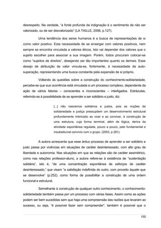 /
desrespeito. Na verdade, “a fonte profunda da indignação é o sentimento de não ser
valorizado, ou de ser desvalorizado” (LA TAILLE, 2006, p.127).
Uma tendência dos seres humanos é a busca de representações de si
como valor positivo. Esta necessidade de se enxergar com valores positivos, nem
sempre se encontra vinculada a valores éticos. Isto vai depender dos valores que o
sujeito escolher para associar a sua imagem. Porém, todos procuram colocar-se
como “sujeitos de direitos”, desejando ser tão importantes quanto os demais. Esse
desejo de atribuição de valor vincula-se, fortemente, à necessidade de auto-
superação, representando uma busca constante pela expansão de si próprio.
Voltando às questões sobre a construção do conhecimento-solidariedade,
percebe-se que sua ocorrência está vinculada a um processo complexo, dependente da
ação de vários fatores – conscientes e inconscientes – interligados. Estrázulas,
referindo-se à possibilidade de se aprender a ser solidário e justo, diz:
[...] não nascemos solidários e justos, pois as noções de
solidariedade e justiça pressupõem um desenvolvimento estrutural
profundamente imbricado ao viver e ao conviver, à construção de
uma estrutura, cuja forma terminal, além de lógica, deriva da
atividade espontânea regulada, pouco a pouco, pelo fundamental e
insubstituível convívio com o grupo. (2003, p 281).
A autora acrescenta que esse árduo processo de aprender a ser solidário e
justo passa por vivências em situações de caráter desinteressado, com alto grau de
liberdade e autonomia. Nas situações em que as relações são de caráter assimétrico,
como nas relações professor-aluno, a autora refere-se à existência de “sustentação
solidária”, isto é, “de uma concentração espontânea de esforços de caráter
desinteressado,” que visam “a satisfação indefinida do outro, com proveito àquele que
se desenvolve” (p.252), como forma de possibilitar a construção de uma ordem
funcional e estrutural.
Semelhante à construção de qualquer outro conhecimento, o conhecimento-
solidariedade também passa por um processo com várias fases. Assim como as ações
podem ser bem sucedidas sem que haja uma compreensão das razões que levaram ao
sucesso, ou seja, “é possível fazer sem compreender”, também é possível que o
100
 