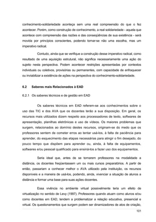 /
conhecimento-solidariedade aconteça sem uma real compreensão do que o fez
acontecer. Porém, como construção de conhecimento, a real solidariedade - aquela que
acontece com compreensão das razões e das conseqüências de sua existência - será
movida por princípios conscientes, podendo tornar-se não uma escolha, mas um
imperativo radical.
Contudo, ainda que se verifique a construção desse imperativo radical, como
resultado de uma aquisição estrutural, não significa necessariamente uma ação do
sujeito nesta perspectiva. Podem acontecer restrições apresentadas por contextos
individuais ou coletivos, provisórias ou permanentes, com capacidade de enfraquecer
ou inviabilizar a existência de ações na perspectiva do conhecimento-solidariedade.
6.2 Saberes mais Relacionados à EAD
6.2.1 Os saberes técnicos e de gestão em EAD
Os saberes técnicos em EAD referem-se aos conhecimentos sobre o
uso das TIC e dos AVA que os docentes terão a sua disposição. Em geral, os
recursos mais utilizados dizem respeito aos processadores de texto, softwares de
apresentação, planilhas eletrônicas e uso de vídeos. Os maiores problemas que
surgem, relacionados ao domínio destes recursos, originam-se do medo que os
professores sentem de cometer erros ao tentar usá-los, à falta de paciência para
aprender, do esquecimento das etapas necessárias para atingir o fim desejado, do
pouco tempo que dispõem para aprender ou, ainda, à falta de equipamentos,
softwares e/ou pessoal qualificado para ensiná-los a fazer uso dos equipamentos.
Seria ideal que, antes de se tornarem professores na modalidade a
distância, os docentes freqüentassem um ou mais cursos preparatórios. A partir de
então, passariam a conhecer melhor o AVA utilizado pela instituição, os recursos
disponíveis e a maneira de usá-los, podendo, ainda, vivenciar a situação de alunos a
distância e formar uma base para suas ações docentes.
Essa vivência no ambiente virtual possivelmente teria um efeito de
virtualização no sentido de Levy (1997). Professores quando atuam como alunos e/ou
como docentes em EAD, tendem a problematizar a relação educativa, presencial e
virtual. Os questionamentos que surgem podem ser dinamizadores de atos de criação,
101
 