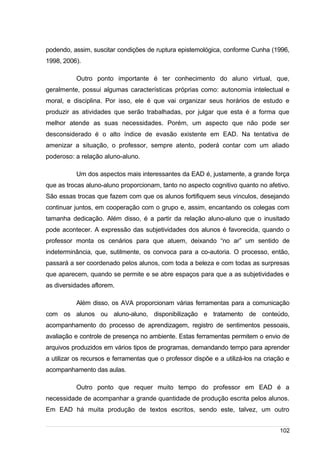 /
podendo, assim, suscitar condições de ruptura epistemológica, conforme Cunha (1996,
1998, 2006).
Outro ponto importante é ter conhecimento do aluno virtual, que,
geralmente, possui algumas características próprias como: autonomia intelectual e
moral, e disciplina. Por isso, ele é que vai organizar seus horários de estudo e
produzir as atividades que serão trabalhadas, por julgar que esta é a forma que
melhor atende as suas necessidades. Porém, um aspecto que não pode ser
desconsiderado é o alto índice de evasão existente em EAD. Na tentativa de
amenizar a situação, o professor, sempre atento, poderá contar com um aliado
poderoso: a relação aluno-aluno.
Um dos aspectos mais interessantes da EAD é, justamente, a grande força
que as trocas aluno-aluno proporcionam, tanto no aspecto cognitivo quanto no afetivo.
São essas trocas que fazem com que os alunos fortifiquem seus vínculos, desejando
continuar juntos, em cooperação com o grupo e, assim, encantando os colegas com
tamanha dedicação. Além disso, é a partir da relação aluno-aluno que o inusitado
pode acontecer. A expressão das subjetividades dos alunos é favorecida, quando o
professor monta os cenários para que atuem, deixando “no ar” um sentido de
indeterminância, que, sutilmente, os convoca para a co-autoria. O processo, então,
passará a ser coordenado pelos alunos, com toda a beleza e com todas as surpresas
que aparecem, quando se permite e se abre espaços para que a as subjetividades e
as diversidades aflorem.
Além disso, os AVA proporcionam várias ferramentas para a comunicação
com os alunos ou aluno-aluno, disponibilização e tratamento de conteúdo,
acompanhamento do processo de aprendizagem, registro de sentimentos pessoais,
avaliação e controle de presença no ambiente. Estas ferramentas permitem o envio de
arquivos produzidos em vários tipos de programas, demandando tempo para aprender
a utilizar os recursos e ferramentas que o professor dispõe e a utilizá-los na criação e
acompanhamento das aulas.
Outro ponto que requer muito tempo do professor em EAD é a
necessidade de acompanhar a grande quantidade de produção escrita pelos alunos.
Em EAD há muita produção de textos escritos, sendo este, talvez, um outro
102
 