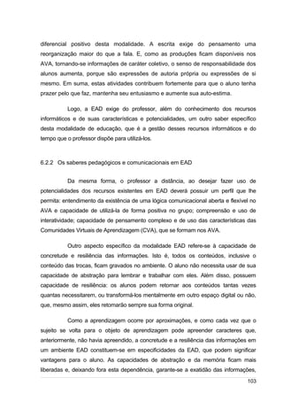 /
diferencial positivo desta modalidade. A escrita exige do pensamento uma
reorganização maior do que a fala. E, como as produções ficam disponíveis nos
AVA, tornando-se informações de caráter coletivo, o senso de responsabilidade dos
alunos aumenta, porque são expressões de autoria própria ou expressões de si
mesmo. Em suma, estas atividades contribuem fortemente para que o aluno tenha
prazer pelo que faz, mantenha seu entusiasmo e aumente sua auto-estima.
Logo, a EAD exige do professor, além do conhecimento dos recursos
informáticos e de suas características e potencialidades, um outro saber específico
desta modalidade de educação, que é a gestão desses recursos informáticos e do
tempo que o professor dispõe para utilizá-los.
6.2.2 Os saberes pedagógicos e comunicacionais em EAD
Da mesma forma, o professor a distância, ao desejar fazer uso de
potencialidades dos recursos existentes em EAD deverá possuir um perfil que lhe
permita: entendimento da existência de uma lógica comunicacional aberta e flexível no
AVA e capacidade de utilizá-la de forma positiva no grupo; compreensão e uso de
interatividade; capacidade de pensamento complexo e de uso das características das
Comunidades Virtuais de Aprendizagem (CVA), que se formam nos AVA.
Outro aspecto específico da modalidade EAD refere-se à capacidade de
concretude e resiliência das informações. Isto é, todos os conteúdos, inclusive o
conteúdo das trocas, ficam gravados no ambiente. O aluno não necessita usar de sua
capacidade de abstração para lembrar e trabalhar com eles. Além disso, possuem
capacidade de resiliência: os alunos podem retornar aos conteúdos tantas vezes
quantas necessitarem, ou transformá-los mentalmente em outro espaço digital ou não,
que, mesmo assim, eles retomarão sempre sua forma original.
Como a aprendizagem ocorre por aproximações, e como cada vez que o
sujeito se volta para o objeto de aprendizagem pode apreender caracteres que,
anteriormente, não havia apreendido, a concretude e a resiliência das informações em
um ambiente EAD constituem-se em especificidades da EAD, que podem significar
vantagens para o aluno. As capacidades de abstração e da memória ficam mais
liberadas e, deixando fora esta dependência, garante-se a exatidão das informações,
103
 