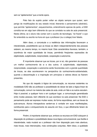 /
sem os “ajeitamentos” que a mente opera.
Pelo fato do sujeito poder voltar ao objeto sempre que quiser, sem
perigo de modificações do seu estado inicial, liberando o pensamento (abstrato),
que permite “ajeitamentos”, esquecimentos, entendimento apenas de parte, a EAD
constitui-se em algo bem diferente do que se constata na sala de aula presencial.
Nesta última, se o aluno não contar com o auxílio de tecnologia, “só ficará” o que
for entendido ou escrito na hora em que o professor (ou o colega) tiver falado.
Além disso, a concretude e a resiliência das informações favorecem a
interatividade, possibilitando que as trocas se dêem independentemente das pessoas
estarem, ao mesmo tempo, no mesmo local. Esta característica favorece, também, a
ocorrência de maior quantidade de trocas, permitindo freqüentes expressões de
objetividade, subjetividade, reciprocidade, cooperação e autonomia.
É importante observar que as trocas, por si só, não garantem às pessoas
um melhor conhecimento de si e dos outros. A subjetividade, objetividade,
reciprocidade, cooperação e autonomia serão favorecidas com a grande quantidade
de trocas, se elas acontecerem na perspectiva do conhecimento-solidariedade,
quando a descentração e a inspiração em princípios e valores éticos se fizerem
presentes.
No que diz respeito à lógica de comunicação, os recursos existentes na
modalidade EAD dão ao professor a possibilidade de deixar de lado a lógica linear de
comunicação, comum na maioria das salas de aula, onde um fala e os outros escutam.
Hoje é possível, a qualquer hora e em qualquer lugar, a comunicação generalizada
entre muitas pessoas, bem diferente do que acontece na aula presencial. Na EAD o
pensamento pode ser expresso muitas vezes, de forma espontânea, sem as travas da
auto-censura. Alunos introspectivos sentem-se à vontade em suas manifestações,
contribuindo para o enriquecimento do assunto em foco, o que dificilmente fariam de
forma presencial.
Porém, é importante observar que, embora os recursos em EAD coloquem à
disposição do professor a possibilidade dessa nova lógica comunicacional, que facilita à
interatividade, nada mudará se o professor não tiver disposição para mais abertura,
mais trocas, mais intervenções, mais construções conjuntas. Além disso, a qualidade
104
 