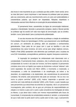 /
das trocas é mais importante do que o conteúdo que elas contêm. Assim sendo, torna-
se mais fácil para o aluno reconhecer o real interesse do professor pela sua pessoa,
pelo seu crescimento, pelo seu reconhecimento como um outro com potencialidades e
características próprias, que devem ser respeitadas. Relações respeitosas e
interessadas exercem forte influência na construção de personalidades éticas.
O pensamento linear, característico da lógica de comunicação tradicional,
prejudica a interatividade. Somente o pensamento complexo, aberto e flexível permite
ao professor agir de acordo com esta nova lógica de comunicação, que se constitui,
também, numa “porta aberta” para o conhecimento-solidariedade.
O uso dos recursos dos AVA permite ao professor a criação de verdadeiras
Comunidades Virtuais de Aprendizagem (CVAs), que proporcionam uma identificação
em comum, um sentimento de pertença, além de propósitos e conhecimentos
generalizados. Fazer parte de um grupo com o qual se identifica é uma das
características dos seres humanos, tal como unir-se para atingir objetivos comuns.
Palloff e Pratt (2002) apresentam seis elementos que contribuem para o sucesso de
uma CVA: honestidade, correspondência, pertinência, respeito, franqueza e autonomia.
A inspiração do paradigma da solidariedade está relacionada com a
complexidade. O pensamento linear, cartesiano, não é suficiente para dar conta da
complexidade do mundo e de cada ser humano, de forma especial. O pensamento
complexo atua como um ligador que supera as dicotomias e articula “saberes” visto
como separados. De acordo com Morin (2003), o movimento, a imprecisão, a
incompletude, a união da complexidade e da simplificação, da ordem e da
desordem, da subjetividade e da objetividade, são características do pensamento
complexo. No entanto, este pensamento não pode ser ensinado, “ele se cria e se
recria no próprio caminhar” (2003, p.52), implica “reaprender a aprender num
caminhar sem meta definida de antemão” (2003, p.55). Porém, o autor ressalta que
este pensamento que desconhece de antemão as respostas, não é um pensamento
inconseqüente, pelo contrário: ele se guia por princípios de responsabilidade em
relação a si mesmo e para com o outro e pela consciência da interligação de todos
os fatores, o que deixa tudo e todos com imensa responsabilidade pelo futuro da
humanidade. A compreensão da complexidade existente é, também, a compreensão
de que o todo está na parte assim como a parte está no todo. Logo, o pensamento
105
 