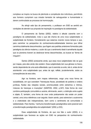 /
complexo se inspira na busca da plenitude e completude dos indivíduos, permitindo
aos homens cumprirem sua missão terrestre de salvaguardar a humanidade e
darem continuidade ao processo de hominização.
Ao atingir este tipo de pensamento, o professor em EAD se sentirá em
condições de atender sua proposta de inspiração no paradigma da solidariedade.
O pensamento de Santos (2002), relativo à atitude coerente com o
paradigma da solidariedade, inclui o que ele chama de uma nova subjetividade: a
subjetividade da fronteira. Considerando que estamos vivendo novos tempos e que,
para caminhar na perspectiva do conhecimento-solidariedade teremos que trilhar
caminhos totalmente desconhecidos, que fogem aos padrões anteriores fornecidos pelo
paradigma da ciência moderna, o autor diz que o sentimento ideal é semelhante àquele
que os pioneiros tiveram ao desbravar terras desconhecidas, ao buscar as “terras de
ninguém”.
Santos (2002) acrescenta ainda, que essa nova subjetividade não se guia
por mapas, pois eles ainda não existem. Essa subjetividade tem sua gênese no futuro,
sendo dependente de uma auto-reflexidade, que é exercida ex-ante, isto é, antes de ter
acontecido: uma subjetividade que, antes de agir, reflete, prudentemente, sobre as
conseqüências de seus atos.
Agir na fronteira, sem mapas referenciais, exige uma nova forma de
sociabilidade, em que coexistem “hierarquias fracas, pluralidade de poderes e ordens
jurídicas, fluidez das relações sociais, promiscuidade entre estranhos e íntimos,
misturas de heranças e invenções” (SANTOS, 2002, p.347). Esta forma de viver
combina participação comunitária e autoria, eliminando, assim, a distinção entre sujeito
e objeto. É, também, uma forma de viver onde praticamente não existe um poder
central, uma única referência a ser seguida. Assim sendo, para sobreviver a autonomia
e a criatividade são indispensáveis, bem como o sentimento de comunidade a
solidariedade. Para Santos, “nenhuma transformação paradigmática será possível sem
a transformação paradigmática da subjetividade” (2002, p.333).
Essa subjetividade de fronteira, de que nos fala o autor (2002), é a
subjetividade que favorece as ações em EAD na perspectiva do conhecimento-
solidariedade.
106
 