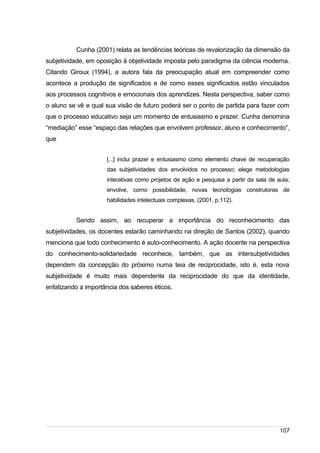 /
Cunha (2001) relata as tendências teóricas de revalorização da dimensão da
subjetividade, em oposição à objetividade imposta pelo paradigma da ciência moderna.
Citando Giroux (1994), a autora fala da preocupação atual em compreender como
acontece a produção de significados e de como esses significados estão vinculados
aos processos cognitivos e emocionais dos aprendizes. Nesta perspectiva, saber como
o aluno se vê e qual sua visão de futuro poderá ser o ponto de partida para fazer com
que o processo educativo seja um momento de entusiasmo e prazer. Cunha denomina
“mediação” esse “espaço das relações que envolvem professor, aluno e conhecimento”,
que
[...] inclui prazer e entusiasmo como elemento chave de recuperação
das subjetividades dos envolvidos no processo; elege metodologias
interativas como projetos de ação e pesquisa a partir da sala de aula;
envolve, como possibilidade, novas tecnologias construtoras de
habilidades intelectuais complexas. (2001, p.112).
Sendo assim, ao recuperar a importância do reconhecimento das
subjetividades, os docentes estarão caminhando na direção de Santos (2002), quando
menciona que todo conhecimento é auto-conhecimento. A ação docente na perspectiva
do conhecimento-solidariedade reconhece, também, que as intersubjetividades
dependem da concepção do próximo numa teia de reciprocidade, isto é, esta nova
subjetividade é muito mais dependente da reciprocidade do que da identidade,
enfatizando a importância dos saberes éticos.
107
 