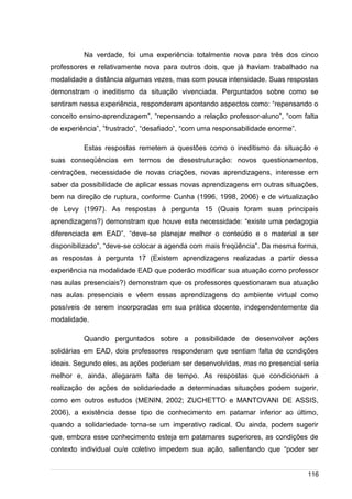 /
Na verdade, foi uma experiência totalmente nova para três dos cinco
professores e relativamente nova para outros dois, que já haviam trabalhado na
modalidade a distância algumas vezes, mas com pouca intensidade. Suas respostas
demonstram o ineditismo da situação vivenciada. Perguntados sobre como se
sentiram nessa experiência, responderam apontando aspectos como: “repensando o
conceito ensino-aprendizagem”, “repensando a relação professor-aluno”, “com falta
de experiência”, ”frustrado”, “desafiado”, “com uma responsabilidade enorme”.
Estas respostas remetem a questões como o ineditismo da situação e
suas conseqüências em termos de desestruturação: novos questionamentos,
centrações, necessidade de novas criações, novas aprendizagens, interesse em
saber da possibilidade de aplicar essas novas aprendizagens em outras situações,
bem na direção de ruptura, conforme Cunha (1996, 1998, 2006) e de virtualização
de Levy (1997). As respostas à pergunta 15 (Quais foram suas principais
aprendizagens?) demonstram que houve esta necessidade: “existe uma pedagogia
diferenciada em EAD”, “deve-se planejar melhor o conteúdo e o material a ser
disponibilizado”, “deve-se colocar a agenda com mais freqüência”. Da mesma forma,
as respostas à pergunta 17 (Existem aprendizagens realizadas a partir dessa
experiência na modalidade EAD que poderão modificar sua atuação como professor
nas aulas presenciais?) demonstram que os professores questionaram sua atuação
nas aulas presenciais e vêem essas aprendizagens do ambiente virtual como
possíveis de serem incorporadas em sua prática docente, independentemente da
modalidade.
Quando perguntados sobre a possibilidade de desenvolver ações
solidárias em EAD, dois professores responderam que sentiam falta de condições
ideais. Segundo eles, as ações poderiam ser desenvolvidas, mas no presencial seria
melhor e, ainda, alegaram falta de tempo. As respostas que condicionam a
realização de ações de solidariedade a determinadas situações podem sugerir,
como em outros estudos (MENIN, 2002; ZUCHETTO e MANTOVANI DE ASSIS,
2006), a existência desse tipo de conhecimento em patamar inferior ao último,
quando a solidariedade torna-se um imperativo radical. Ou ainda, podem sugerir
que, embora esse conhecimento esteja em patamares superiores, as condições de
contexto individual ou/e coletivo impedem sua ação, salientando que “poder ser
116
 